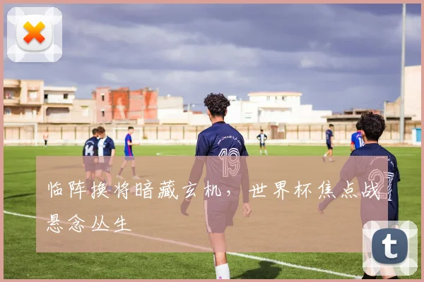 临阵换将暗藏玄机，世界杯焦点战悬念丛生
